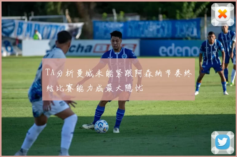TA分析曼城未能紧跟阿森纳节奏终结比赛能力成最大隐忧